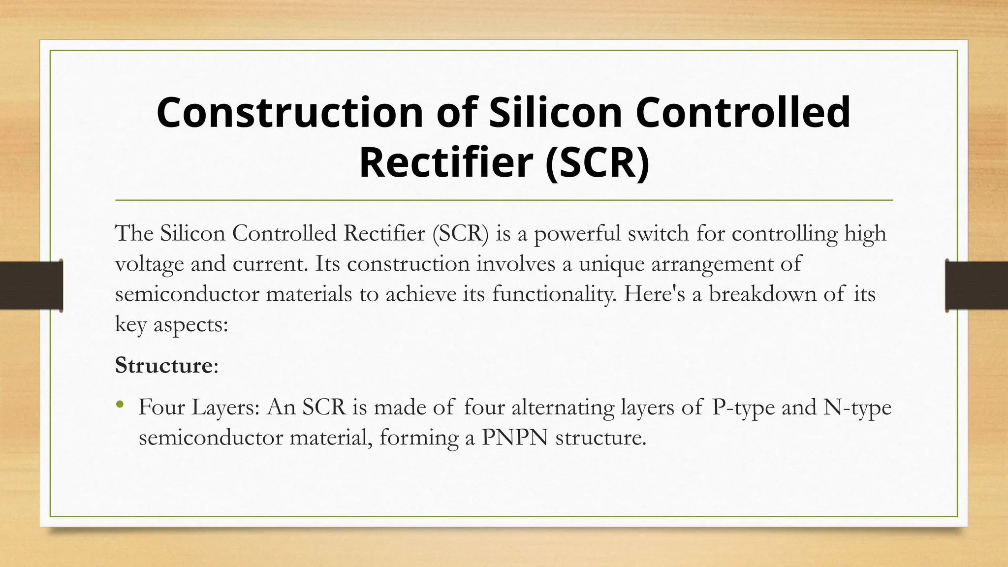 The Silicon Controlled Rectifier (SCR) is a powerful switch for controlling high
voltage and current. Its construction involves a unique arrangement of
semiconductor materials to achieve its functionality. Here's a breakdown of its
key aspects:
Structure:
• Four Layers: An SCR is made of four alternating layers of P-type and N-type
semiconductor material, forming a PNPN structure.
Construction of Silicon Controlled
Rectifier (SCR)
 