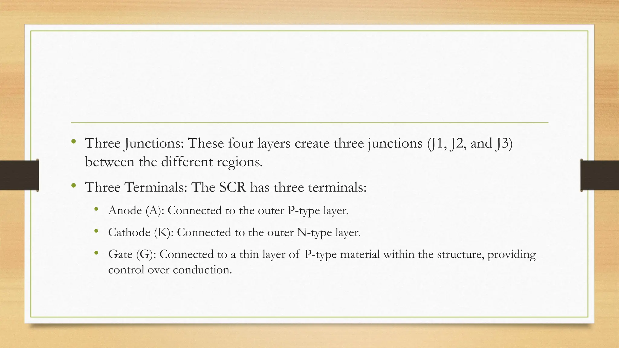 • Three Junctions: These four layers create three junctions (J1, J2, and J3)
between the different regions.
• Three Terminals: The SCR has three terminals:
• Anode (A): Connected to the outer P-type layer.
• Cathode (K): Connected to the outer N-type layer.
• Gate (G): Connected to a thin layer of P-type material within the structure, providing
control over conduction.
 