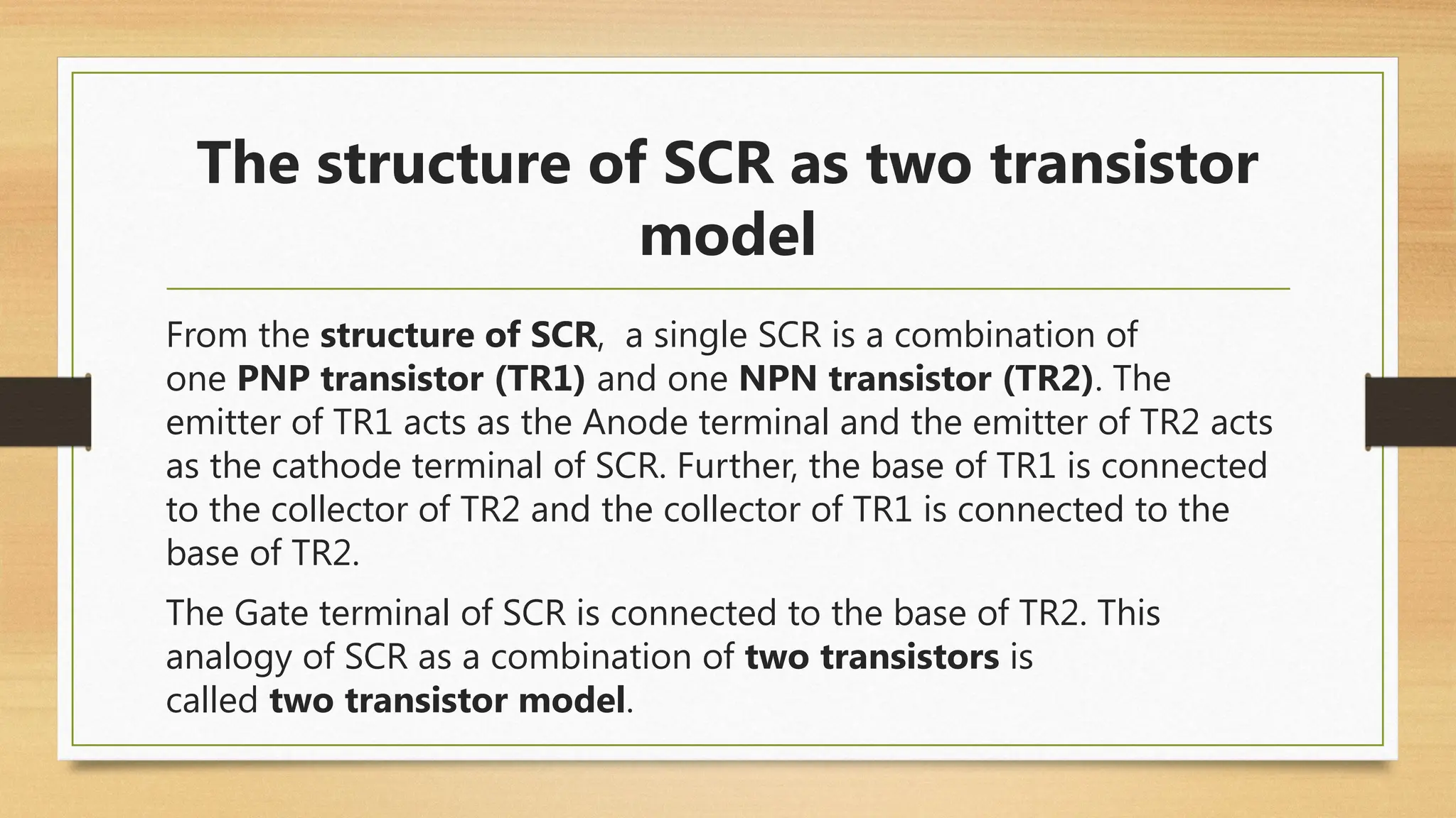 From the structure of SCR, a single SCR is a combination of
one PNP transistor (TR1) and one NPN transistor (TR2). The
emitter of TR1 acts as the Anode terminal and the emitter of TR2 acts
as the cathode terminal of SCR. Further, the base of TR1 is connected
to the collector of TR2 and the collector of TR1 is connected to the
base of TR2.
The Gate terminal of SCR is connected to the base of TR2. This
analogy of SCR as a combination of two transistors is
called two transistor model.
The structure of SCR as two transistor
model
 