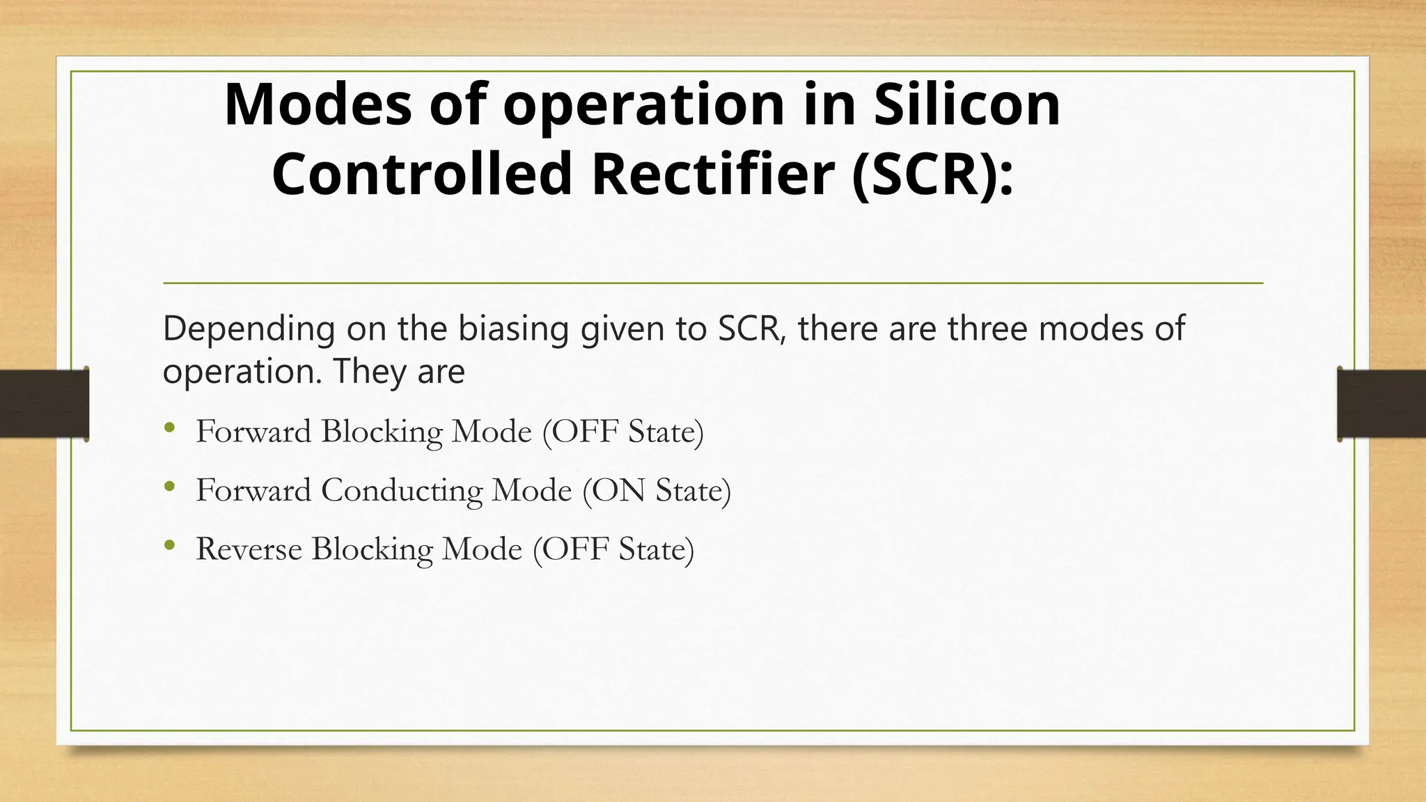 Depending on the biasing given to SCR, there are three modes of
operation. They are
• Forward Blocking Mode (OFF State)
• Forward Conducting Mode (ON State)
• Reverse Blocking Mode (OFF State)
Modes of operation in Silicon
Controlled Rectifier (SCR):
 