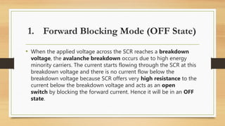 • When the applied voltage across the SCR reaches a breakdown
voltage, the avalanche breakdown occurs due to high energy
minority carriers. The current starts flowing through the SCR at this
breakdown voltage and there is no current flow below the
breakdown voltage because SCR offers very high resistance to the
current below the breakdown voltage and acts as an open
switch by blocking the forward current. Hence it will be in an OFF
state.
1. Forward Blocking Mode (OFF State)
 