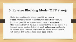 • Under this condition, junctions J1 and J3 are reverse
biased whereas junction J2 is in forward biased condition. As
junctions J1 and J3 are reverse-biased, there is no current
flow through the SCR. But due to the drift of the charge carrier in a
forward-biased junction J2, there is small leakage current flow in
SCR which is not sufficient to turn ON the device. Hence the SCR
will be in an OFF state and acts as an open switch.
3. Reverse Blocking Mode (OFF State):
 