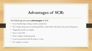 Advantages of SCR:
The followings are some advantages of SCR.
• It can handle large voltage, current, and power.
• The voltage drop across conducting SCR is small which will reduce the power dissipation.
• Triggering circuits are simple.
• Easy to turn ON.
• It has a higher switching speed.
• It can be protected with the help of a fuse.
• It is simple to control.
 