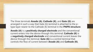 The three terminals Anode (A), Cathode (K), and Gate (G) are
arranged in such a way that Gate (G) terminal is attached to the p-
type layer nearer to the Cathode (K) terminal in the PNPN structure.
Anode (A) is a positively charged electrode and the conventional
current enters into the device through this terminal. Cathode (K) is
a negatively charged electrode and conventional current leaves the
device through this terminal. Gate (G) is a control terminal that
controls the flow of current between Anode (A) and Cathode (K).
 