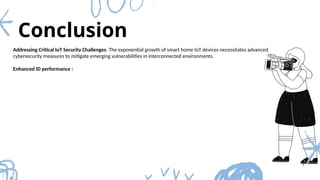 Conclusion
3
Addressing Critical IoT Security Challenges: The exponential growth of smart home IoT devices necessitates advanced
cybersecurity measures to mitigate emerging vulnerabilities in interconnected environments.
Enhanced ID performance :
 