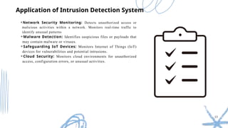 13
⚬Network Security Monitoring: Detects unauthorized access or
malicious activities within a network. Monitors real-time traffic to
identify unusual patterns
⚬Malware Detection: Identifies suspicious files or payloads that
may contain malware or viruses.
⚬Safeguarding IoT Devices: Monitors Internet of Things (IoT)
devices for vulnerabilities and potential intrusions.
⚬Cloud Security: Monitors cloud environments for unauthorized
access, configuration errors, or unusual activities.
Application of Intrusion Detection System
 