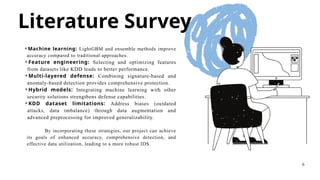 Literature Survey
⚬Machine learning: LightGBM and ensemble methods improve
accuracy compared to traditional approaches.
⚬Feature engineering: Selecting and optimizing features
from datasets like KDD leads to better performance.
⚬Multi-layered defense: Combining signature-based and
anomaly-based detection provides comprehensive protection.
⚬Hybrid models: Integrating machine learning with other
security solutions strengthens defense capabilities.
⚬KDD dataset limitations: Address biases (outdated
attacks, data imbalance) through data augmentation and
advanced preprocessing for improved generalizability.
By incorporating these strategies, our project can achieve
its goals of enhanced accuracy, comprehensive detection, and
effective data utilization, leading to a more robust IDS.
6
 