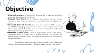 Objective
⚬Enhanced Accuracy: To improve the detection rate of malicious activity &
minimizing the chance of missed threats.
⚬Reduced False Positives: To Minimize false alarms, allowing security
personnel to focus on genuine threats and avoid wasted time investigating non-
issues.
⚬Increased Depth of Defense: Transition from traditional CNNs to multi-
layered CNNs, leveraging deep learning's ability to extract complex features and
patterns from network data. This leads to a more comprehensive and robust
defense against evolving cyber threats.
⚬Expanded Training Data: Utilize a larger portion of the KDD dataset,
exposing the model to a wider range of network behaviors. This enhances the
model's ability to identify diverse attack patterns and generalize effectively in
real-world scenarios.
By addressing these objectives, we aim to create a more reliable and
effective IDS, bolstering our network's resilience against evolving cyber threats.
5
 