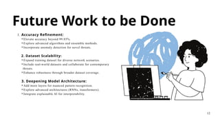 Future Work to be Done
1. Accuracy Refinement:
⚬Elevate accuracy beyond 99.85%.
⚬Explore advanced algorithms and ensemble methods.
⚬Incorporate anomaly detection for novel threats.
2. Dataset Scalability:
⚬Expand training dataset for diverse network scenarios.
⚬Include real-world datasets and collaborate for contemporary
threats.
⚬Enhance robustness through broader dataset coverage.
3. Deepening Model Architecture:
⚬Add more layers for nuanced pattern recognition.
⚬Explore advanced architectures (RNNs, transformers).
⚬Integrate explainable AI for interpretability.
12
 