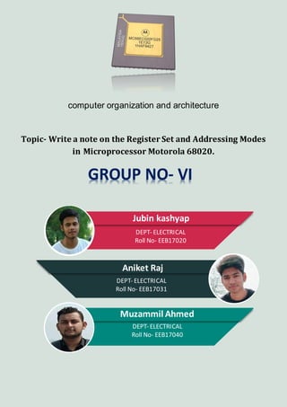 computer organization and architecture
Topic- Write a note on the Register Set and Addressing Modes
in Microprocessor Motorola 68020.
GROUP NO- VI
Jubin kashyap
DEPT- ELECTRICAL
Roll No- EEB17020
Aniket Raj
DEPT- ELECTRICAL
Roll No- EEB17031
Muzammil Ahmed
DEPT- ELECTRICAL
Roll No- EEB17040
 