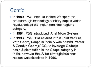 Cont‟d
 In 1989, P&G India, launched Whisper; the
  breakthrough technology sanitary napkin which
  revolutionized the Indian feminine hygiene
  category.
 In 1991, P&G introduced „Ariel Micro System‟.
 In 1993, P&G USA entered into a Joint Venture
  With Godrej Soaps in India & was named Procter
  & Gamble Godrej(PGG) to leverage Godrej‟s
  scale & distribution in the Soaps category in
  India, however the JV for strategic business
  reason was dissolved in 1996.
 