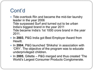 Cont‟d
 Tide overtook Rin and became the mid-tier laundry
  leader in the year 2006
  Tide surpassed Surf and turned out to be urban
  India‟s biggest brand in the year 2011
  Tide became India‟s 1st 1000 crore brand in the year
  2011.
 In 2003, P&G India got Best Employer Award from
  Hewitt.
 In 2004, P&G launched „Shiksha‟ in association with
  „CRY‟. The objective of the program was to educate
  underprivileged children.
 In 2005, Gillette – P&G merged and thus created „The
  World‟s Largest Consumer Products Conglomerate.
 