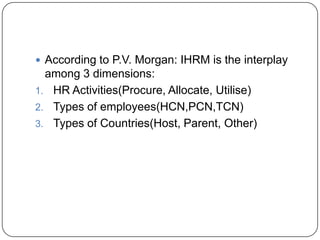  According to P.V. Morgan: IHRM is the interplay
  among 3 dimensions:
1. HR Activities(Procure, Allocate, Utilise)
2. Types of employees(HCN,PCN,TCN)
3. Types of Countries(Host, Parent, Other)
 