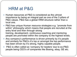 HRM at P&G
 Human resources at P&G is considered as the utmost
  importance by being an integral part as one of the 3 pillars of
  P&G values. P&G has a global HRM structure rather than a
  local one.
 P&G has unique Human resource strategies e.g. “promote from
  within” philosophy which means that people are recruited at the
  entry level and then through strong
  training, development, continuous coaching and mentoring
  people are promoted within the company to the highest levels.
 Any company‟s performance is driven primarily by it‟s people
  and similarly for P&G‟s it‟s top or amongst the top performance
  has been driven by it‟s strong, highly capable people.
 P&G is often called as „company for leaders‟ due to ex-P&G
  people being CEO‟s of companies like Boeing, ebay, GE etc.
 