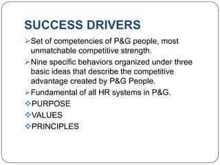 SUCCESS DRIVERS
Set of competencies of P&G people, most
 unmatchable competitive strength.
Nine specific behaviors organized under three
 basic ideas that describe the competitive
 advantage created by P&G People.
Fundamental of all HR systems in P&G.
PURPOSE
VALUES
PRINCIPLES
 
