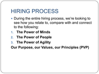HIRING PROCESS
 During the entire hiring process, we‟re looking to
  see how you relate to, compare with and connect
  to the following:
1. The Power of Minds
2. The Power of People
3. The Power of Agility
Our Purpose, our Values, our Principles (PVP)
 