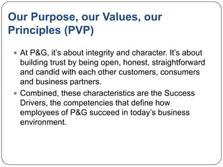 Our Purpose, our Values, our
Principles (PVP)
  At P&G, it‟s about integrity and character. It‟s about
   building trust by being open, honest, straightforward
   and candid with each other customers, consumers
   and business partners.
  Combined, these characteristics are the Success
   Drivers, the competencies that define how
   employees of P&G succeed in today‟s business
   environment.
 