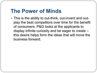 The Power of Minds
 This is the ability to out-think, out-invent and out-
  play the best competitors over time for the benefit
  of consumers. P&G looks at the applicants to
  display infinite curiosity and be eager to create –
  this desire helps form the ideas that will move the
  business forward.
 