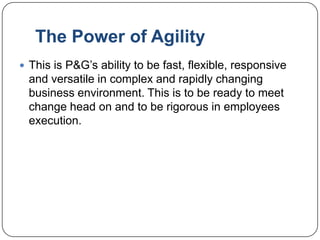 The Power of Agility
 This is P&G‟s ability to be fast, flexible, responsive
  and versatile in complex and rapidly changing
  business environment. This is to be ready to meet
  change head on and to be rigorous in employees
  execution.
 
