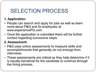 SELECTION PROCESS
1. Application:
 People can search and apply for jobs as well as learn
  more about P&G and its employees at
  www.experiencePG.com.
 Once the application is submitted there will be further
  contact regarding successive steps.
2. Assessment:
 P&G uses online assessments to measure skills and
  accomplishments that generally do not emerge from
  interviews.
 These assessments are critical as they help determine if it
  is equally beneficial for the candidate to continue through
  the hiring process.
 