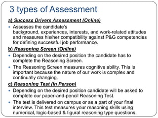 3 types of Assessment
a) Success Drivers Assessment (Online)
 Assesses the candidate‟s
  background, experiences, interests, and work-related attitudes
  and measures his/her compatibility against P&G competencies
  for defining successful job performance.
b) Reasoning Screen (Online)
 Depending on the desired position the candidate has to
  complete the Reasoning Screen.
 The Reasoning Screen measures cognitive ability. This is
  important because the nature of our work is complex and
  continually changing.
c) Reasoning Test (In Person)
 Depending on the desired position candidate will be asked to
  complete our paper-and-pencil Reasoning Test.
 The test is delivered on campus or as a part of your final
  interview. This test measures your reasoning skills using
  numerical, logic-based & figural reasoning type questions.
 