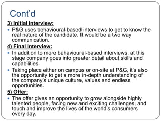 Cont‟d
3) Initial Interview:
 P&G uses behavioural-based interviews to get to know the
  real nature of the candidate. It would be a two way
  communication.
4) Final Interview:
 In addition to more behavioural-based interviews, at this
  stage company goes into greater detail about skills and
  capabilities.
 Taking place either on campus or on-site at P&G, it‟s also
  the opportunity to get a more in-depth understanding of
  the company‟s unique culture, values and endless
  opportunities.
5) Offer:
 The offer gives an opportunity to grow alongside highly
  talented people, facing new and exciting challenges, and
  touch and improve the lives of the world‟s consumers
  every day.
 