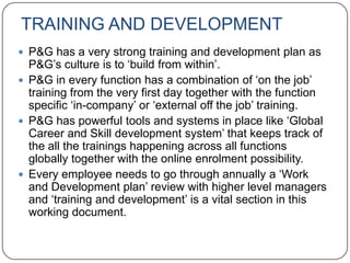 TRAINING AND DEVELOPMENT
 P&G has a very strong training and development plan as
  P&G‟s culture is to „build from within‟.
 P&G in every function has a combination of „on the job‟
  training from the very first day together with the function
  specific „in-company‟ or „external off the job‟ training.
 P&G has powerful tools and systems in place like „Global
  Career and Skill development system‟ that keeps track of
  the all the trainings happening across all functions
  globally together with the online enrolment possibility.
 Every employee needs to go through annually a „Work
  and Development plan‟ review with higher level managers
  and „training and development‟ is a vital section in this
  working document.
 