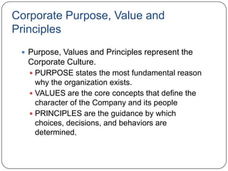 Corporate Purpose, Value and
Principles
  Purpose, Values and Principles represent the
  Corporate Culture.
   PURPOSE states the most fundamental reason
    why the organization exists.
   VALUES are the core concepts that define the
    character of the Company and its people
   PRINCIPLES are the guidance by which
    choices, decisions, and behaviors are
    determined.
 