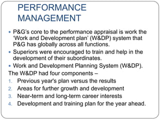 PERFORMANCE
   MANAGEMENT
 P&G‟s core to the performance appraisal is work the
  „Work and Development plan‟ (W&DP) system that
  P&G has globally across all functions.
 Superiors were encouraged to train and help in the
  development of their subordinates.
 Work and Development Planning System (W&DP).
The W&DP had four components –
1. Previous year's plan versus the results
2. Areas for further growth and development
3. Near-term and long-term career interests
4. Development and training plan for the year ahead.
 
