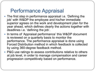 Performance Appraisal
 The first step in performance appraisal i.e. „Defining the
  job‟ with W&DP the employee and his/her immediate
  superior agrees on the work and development plan for the
  year ahead, which defines clearly the actions together with
  deadlines i.e. „defining the job‟.
 In terms of „Appraisal performance‟ this W&DP document
  is reviewed on a quarterly basis to monitor the
  performance. The performance appraisal is done using
  Forced Distribution method in which feedback is collected
  by using 360-degree feedback method.
 P&G use ratings to assess contributions relative to others
  at job level, in order to manage compensation and career
  progression competitively based on performance.
 