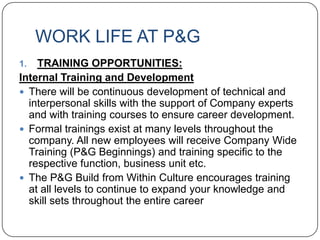 WORK LIFE AT P&G
1.  TRAINING OPPORTUNITIES:
Internal Training and Development
 There will be continuous development of technical and
  interpersonal skills with the support of Company experts
  and with training courses to ensure career development.
 Formal trainings exist at many levels throughout the
  company. All new employees will receive Company Wide
  Training (P&G Beginnings) and training specific to the
  respective function, business unit etc.
 The P&G Build from Within Culture encourages training
  at all levels to continue to expand your knowledge and
  skill sets throughout the entire career
 