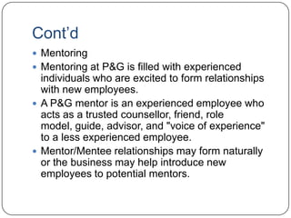Cont‟d
 Mentoring
 Mentoring at P&G is filled with experienced
  individuals who are excited to form relationships
  with new employees.
 A P&G mentor is an experienced employee who
  acts as a trusted counsellor, friend, role
  model, guide, advisor, and "voice of experience"
  to a less experienced employee.
 Mentor/Mentee relationships may form naturally
  or the business may help introduce new
  employees to potential mentors.
 