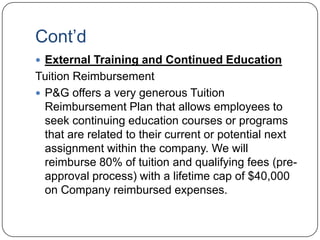 Cont‟d
 External Training and Continued Education
Tuition Reimbursement
 P&G offers a very generous Tuition
  Reimbursement Plan that allows employees to
  seek continuing education courses or programs
  that are related to their current or potential next
  assignment within the company. We will
  reimburse 80% of tuition and qualifying fees (pre-
  approval process) with a lifetime cap of $40,000
  on Company reimbursed expenses.
 