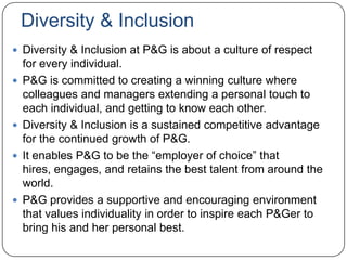 Diversity & Inclusion
 Diversity & Inclusion at P&G is about a culture of respect
    for every individual.
   P&G is committed to creating a winning culture where
    colleagues and managers extending a personal touch to
    each individual, and getting to know each other.
   Diversity & Inclusion is a sustained competitive advantage
    for the continued growth of P&G.
   It enables P&G to be the “employer of choice” that
    hires, engages, and retains the best talent from around the
    world.
   P&G provides a supportive and encouraging environment
    that values individuality in order to inspire each P&Ger to
    bring his and her personal best.
 