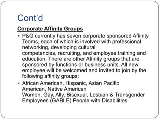 Cont‟d
Corporate Affinity Groups
 P&G currently has seven corporate sponsored Affinity
  Teams, each of which is involved with professional
  networking, developing cultural
  competencies, recruiting, and employee training and
  education. There are other Affinity groups that are
  sponsored by functions or business units. All new
  employee will be welcomed and invited to join by the
  following affinity groups:
 African American, Hispanic, Asian Pacific
  American, Native American
  Women, Gay, Ally, Bisexual, Lesbian & Transgender
  Employees (GABLE) People with Disabilities
 