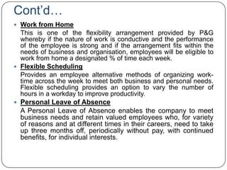 Cont‟d…
 Work from Home
  This is one of the flexibility arrangement provided by P&G
  whereby if the nature of work is conductive and the performance
  of the employee is strong and if the arrangement fits within the
  needs of business and organisation, employees will be eligible to
  work from home a designated % of time each week.
 Flexible Scheduling
  Provides an employee alternative methods of organizing work-
  time across the week to meet both business and personal needs.
  Flexible scheduling provides an option to vary the number of
  hours in a workday to improve productivity.
 Personal Leave of Absence
  A Personal Leave of Absence enables the company to meet
  business needs and retain valued employees who, for variety
  of reasons and at different times in their careers, need to take
  up three months off, periodically without pay, with continued
  benefits, for individual interests.
 