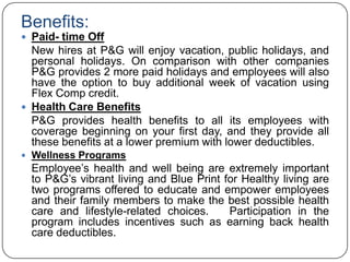 Benefits:
 Paid- time Off
  New hires at P&G will enjoy vacation, public holidays, and
  personal holidays. On comparison with other companies
  P&G provides 2 more paid holidays and employees will also
  have the option to buy additional week of vacation using
  Flex Comp credit.
 Health Care Benefits
  P&G provides health benefits to all its employees with
  coverage beginning on your first day, and they provide all
  these benefits at a lower premium with lower deductibles.
 Wellness Programs
  Employee‟s health and well being are extremely important
  to P&G‟s vibrant living and Blue Print for Healthy living are
  two programs offered to educate and empower employees
  and their family members to make the best possible health
  care and lifestyle-related choices.     Participation in the
  program includes incentives such as earning back health
  care deductibles.
 