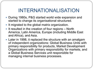 INTERNATIONALISATION
 During 1980s, P&G started world wide expansion and
  started to change its organisational structured.
 It migrated to the global matrix organization.
 It resulted in the creation of four regions – North
  America, Latin America, Europe (including Middle East
  and Africa), and Asia.
 Later in 1998, it replaced the structure with an amalgam
  of independent organizations: Global Business Units with
  primary responsibility for products, Market Development
  Organizations with primary responsibility for markets, and
  a Global Business Services unit responsible for
  managing internal business processes.
 