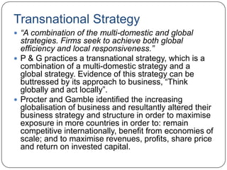 Transnational Strategy
 “A combination of the multi-domestic and global
  strategies. Firms seek to achieve both global
  efficiency and local responsiveness.”
 P & G practices a transnational strategy, which is a
  combination of a multi-domestic strategy and a
  global strategy. Evidence of this strategy can be
  buttressed by its approach to business, “Think
  globally and act locally”.
 Procter and Gamble identified the increasing
  globalisation of business and resultantly altered their
  business strategy and structure in order to maximise
  exposure in more countries in order to: remain
  competitive internationally, benefit from economies of
  scale; and to maximise revenues, profits, share price
  and return on invested capital.
 