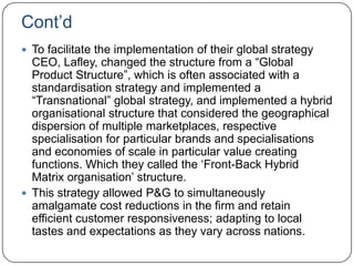 Cont‟d
 To facilitate the implementation of their global strategy
  CEO, Lafley, changed the structure from a “Global
  Product Structure”, which is often associated with a
  standardisation strategy and implemented a
  “Transnational” global strategy, and implemented a hybrid
  organisational structure that considered the geographical
  dispersion of multiple marketplaces, respective
  specialisation for particular brands and specialisations
  and economies of scale in particular value creating
  functions. Which they called the „Front-Back Hybrid
  Matrix organisation‟ structure.
 This strategy allowed P&G to simultaneously
  amalgamate cost reductions in the firm and retain
  efficient customer responsiveness; adapting to local
  tastes and expectations as they vary across nations.
 