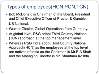 Types of employees(HCN,PCN,TCN)
 Bob McDonald is Chairman of the Board, President
  and Chief Executive Officer of Procter & Gamble.
  US National.
 Werner Giesler, Global Operations from Germany.
 At global level, P&G adopt Third Country National
  (TCN) approach at the top management level.
 Whereas P&G India adopt Host Country National
  Approach(HCN) as the employees at the top level
  are natives of India as the Chairman is Mr.R.A Shah
  and the Managing Director is Mr. Shantanu Koshla.
 