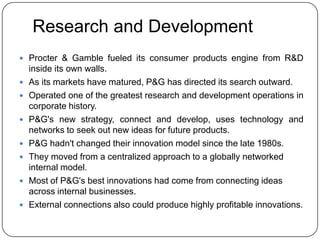 Research and Development
 Procter & Gamble fueled its consumer products engine from R&D
    inside its own walls.
   As its markets have matured, P&G has directed its search outward.
   Operated one of the greatest research and development operations in
    corporate history.
   P&G's new strategy, connect and develop, uses technology and
    networks to seek out new ideas for future products.
   P&G hadn't changed their innovation model since the late 1980s.
   They moved from a centralized approach to a globally networked
    internal model.
   Most of P&G's best innovations had come from connecting ideas
    across internal businesses.
   External connections also could produce highly profitable innovations.
 