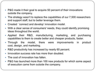  P&G made it their goal to acquire 50 percent of their innovations
    outside the company.
   The strategy wasn't to replace the capabilities of our 7,500 researchers
    and support staff, but to better leverage them.
   Created „connect and develop‟ innovation model.
   With a clear sense of consumers' needs, they could identify promising
    ideas throughout the world.
   Applied their R&D, manufacturing, marketing, and purchasing
    capabilities to them to create better and cheaper products, faster.
   Through the model, there were improvements in product
    cost, design, and marketing.
   R&D productivity has increased by nearly 60 percent.
   Innovation success rate has more than doubled.
   The cost of innovation has fallen.
   P&G has launched more than 100 new products for which some aspect
    of execution came from outside the company.
 