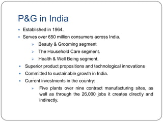 P&G in India
 Established in 1964.
 Serves over 650 million consumers across India.
          Beauty & Grooming segment
          The Household Care segment.
          Health & Well Being segment.
   Superior product propositions and technological innovations
   Committed to sustainable growth in India.
   Current investments in the country:
          Five plants over nine contract manufacturing sites, as
           well as through the 26,000 jobs it creates directly and
           indirectly.
 