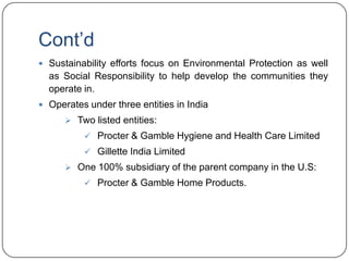 Cont‟d
 Sustainability efforts focus on Environmental Protection as well
  as Social Responsibility to help develop the communities they
  operate in.
 Operates under three entities in India
       Two listed entities:
           Procter & Gamble Hygiene and Health Care Limited
           Gillette India Limited
       One 100% subsidiary of the parent company in the U.S:
           Procter & Gamble Home Products.
 