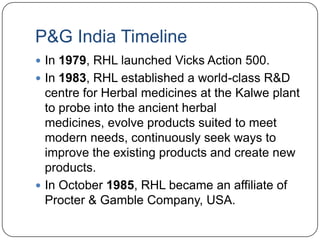 P&G India Timeline
 In 1979, RHL launched Vicks Action 500.
 In 1983, RHL established a world-class R&D
  centre for Herbal medicines at the Kalwe plant
  to probe into the ancient herbal
  medicines, evolve products suited to meet
  modern needs, continuously seek ways to
  improve the existing products and create new
  products.
 In October 1985, RHL became an affiliate of
  Procter & Gamble Company, USA.
 