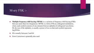 M-ary FSK :-
 Multiple frequency-shift keying (MFSK) is a variation of frequency-shift keying (FSK)
that uses more than two frequencies. MFSK is a form of M-ary orthogonal modulation,
where each symbol consists of one element from an alphabet of orthogonal waveforms.
M, the size of the alphabet, is usually a power of two so that each symbol represents
log2M bits.
 M is usually between 2 and 64
 Error Correction is generally also used
 