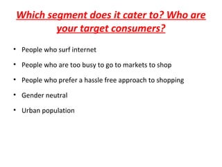 Which segment does it cater to? Who are
your target consumers?
• People who surf internet
• People who are too busy to go to markets to shop
• People who prefer a hassle free approach to shopping
• Gender neutral
• Urban population
 