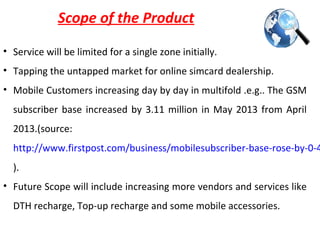 Scope of the Product
• Service will be limited for a single zone initially.
• Tapping the untapped market for online simcard dealership.
• Mobile Customers increasing day by day in multifold .e.g.. The GSM
subscriber base increased by 3.11 million in May 2013 from April
2013.(source:
http://www.firstpost.com/business/mobilesubscriber-base-rose-by-0-4
).
• Future Scope will include increasing more vendors and services like
DTH recharge, Top-up recharge and some mobile accessories.
 