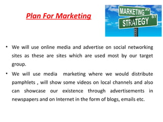 • We will use online media and advertise on social networking
sites as these are sites which are used most by our target
group.
• We will use media marketing where we would distribute
pamphlets , will show some videos on local channels and also
can showcase our existence through advertisements in
newspapers and on Internet in the form of blogs, emails etc.
Plan For Marketing
 